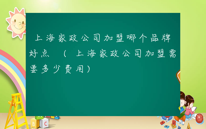 上海家政公司加盟哪个品牌好点 (上海家政公司加盟需要多少费用)